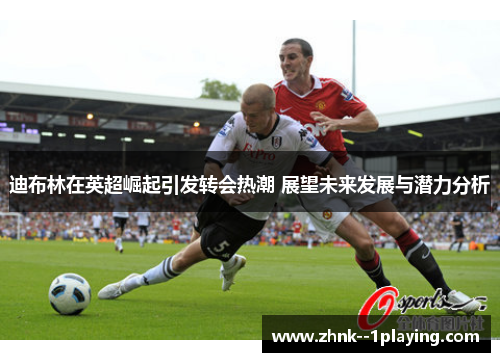 迪布林在英超崛起引发转会热潮 展望未来发展与潜力分析