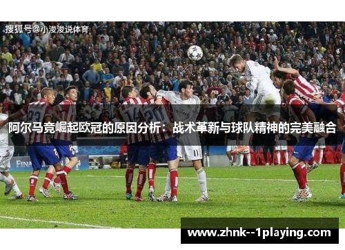 阿尔马竞崛起欧冠的原因分析：战术革新与球队精神的完美融合